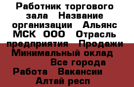 Работник торгового зала › Название организации ­ Альянс-МСК, ООО › Отрасль предприятия ­ Продажи › Минимальный оклад ­ 25 000 - Все города Работа » Вакансии   . Алтай респ.